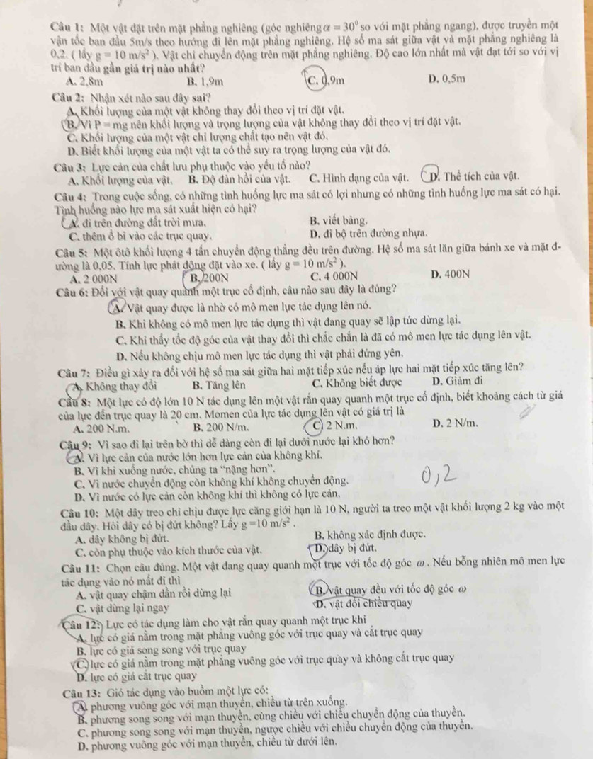 Một vật đặt trên mặt phẳng nghiêng (góc nghiêng alpha =30° so với mặt phẳng ngang), được truyền một
vận tốc ban đầu 5m/s theo hướng đi lên mặt phẳng nghiêng. Hệ số ma sát giữa vật và mặt phẳng nghiêng là
0,2. ( lấy g=10m/s^2) 0. Vật chỉ chuyền động trên mặt phẳng nghiêng. Độ cao lớn nhất mà vật đạt tới so với vị
trí ban đầu gần giá trị nào nhất?
A. 2,8m B. 1,9m C. 0.9m D. 0,5m
Câu 2: Nhận xét nào sau đây sai?
A Khổi lượng của một vật không thay đổi theo vị trí đặt vật.
(B)Vì P= mg nên khổi lượng và trọng lượng của vật không thay đổi theo vị trí đặt vật.
C. Khổi lượng của một vật chi lượng chất tạo nên vật đó.
D. Biết khối lượng của một vật ta có thể suy ra trọng lượng của vật đó.
Câu 3: Lực cản của chất lưu phụ thuộc vào yếu tổ nào?
A. Khổi lượng của vật. B. Độ đàn hồi của vật. C. Hình dạng của vật. C D. Thể tích của vật.
Câu 4: Trong cuộc sống, có những tình huống lực ma sát có lợi nhưng có những tình huống lực ma sát có hại.
Tình huồng nào lực ma sát xuất hiện có hại?
A đi trên đường đất trời mưa. B. viết bảng.
C. thêm ổ bi vào các trục quay. D. đi bộ trên đường nhựa.
Câu 5: Một ôtô khối lượng 4 tấn chuyển động thẳng đều trên đường. Hệ số ma sát lăn giữa bánh xe và mặt đ-
lường là 0,05. Tính lực phát động đặt vào xe. ( lầy g=10m/s^2).
A. 2 000N B. 200N C. 4 000N D. 400N
Câu 6: Đối với vật quay quành một trục cố định, câu nào sau đây là đúng?
A Vật quay được là nhờ có mô men lực tác dụng lên nó.
B. Khi không có mô men lực tác dụng thì vật đang quay sẽ lập tức dừng lại.
C. Khi thấy tốc độ góc của vật thay đổi thì chắc chắn là đã có mô men lực tác dụng lên vật.
D. Nếu không chịu mô men lực tác dụng thì vật phải đứng yên.
Câu 7: Điều gì xây ra đổi với hệ số ma sát giữa hai mặt tiếp xúc nếu áp lực hai mặt tiếp xúc tăng lên?
Không thay đổi B. Tăng lên C. Không biết được D. Giảm đi
Cầu 8: Một lực có độ lớn 10 N tác dụng lên một vật rắn quay quanh một trục cố định, biết khoảng cách từ giá
của lực đến trục quay là 20 cm. Momen của lực tác dụng lên vật có giá trị là
A. 200 N.m. B. 200 N/m. C) 2 N.m. D. 2 N/m.
Câu 9: Vì sao đi lại trên bờ thì dễ dàng còn đi lại dưới nước lại khó hơn?
A. Vì lực cản của nước lớn hơn lực cản của không khí.
B. Vì khi xuống nước, chủng ta “nặng hơn”.
C. Vì nước chuyển động còn không khí không chuyển động.
D. Vì nước có lực cản còn không khí thì không có lực cản.
Câu 10: Một dây treo chỉ chịu được lực căng giới hạn là 10 N, người ta treo một vật khối lượng 2 kg vào một
đầu dây. Hỏi dây có bị đứt không? Lấy g=10m/s^2.
A. dây không bị đứt. B. không xác định được.
C. còn phụ thuộc vào kích thước của vật. D dây bị đứt.
Câu 11: Chọn câu đúng. Một vật đang quay quanh một trục với tốc độ góc ω . Nếu bổng nhiên mô men lực
tác dụng vào nó mất đi thì
A. vật quay chậm dần rồi dừng lại B. vật quay đều với tốc độ góc ω
C. vật dừng lại ngay D. vật đổi chiều quay
Câu 12: Lực có tác dụng làm cho vật rắn quay quanh một trục khi
A lực có giá nằm trong mặt phẳng vuông góc với trục quay và cắt trục quay
B. lực có giá song song với trục quay
C) lực có giá nằm trong mặt phẳng vuông góc với trục quay và không cắt trục quay
D. lực có giá cắt trục quay
Câu 13: Gió tác dụng vào buồm một lực có:
A phương vuông góc với mạn thuyển, chiều từ trên xuống.
B. phương song song với mạn thuyền, cùng chiều với chiều chuyển động của thuyền.
C. phương song song với mạn thuyền, ngược chiều với chiều chuyển động của thuyển.
D. phương vuỡng góc với mạn thuyền, chiều từ dưới lên.