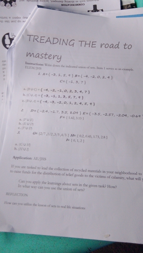 nels Hüợφe| 1ədsarsip Sυιωοqε εự qons slöre
NOLLV⊃ΙΝ∩WWΟつ
Áuing e 1ədxə Áu
f dn a
TREADING THE road to
mastery
Instructions: Write down the indicated union of sets. Item 1 serves as an example.
ELEM/JHS
1. A= -3,1,5,9 B= -4,-2,0,2,4
C= -1,3,7
a. (B∪ C)= -4,-2,-1,0,2,3,4,7
b. (C∪ A)= -3,-1,1,3,5,7,9
c. (B∪ A)= -4,-3,-2,0,1,2,4,5,9
2 D= -2.4,-1.7,3.5,8.09 E= -3.5,-2.57,-2.04,-0.69
a. (F∪ E) F= 1.42,3.15
b. (E∪ D)
c. (F∪ D)
3 G= 2/7,1/2,3/5,4/3 H= 0.2,0.45,1.73,2.8
F= 0,1,2
a. (G∪ H)
b. (H∪ I)
Application: AE/JHS
If you are tasked to lead the collection of recycled materials in your neighborhood to
to raise funds for the distribution of relief goods to the victims of calamity, what will y
Can you apply the learnings about sets in the given task? How?
In what way can you use the union of sets?
REFLECTION
How can you utilize the lesson of sets to real life situations