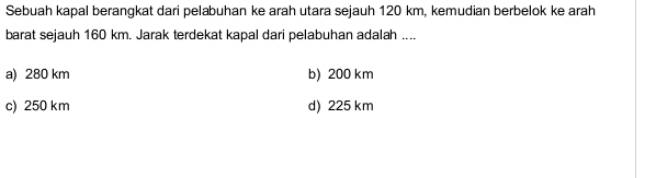 Sebuah kapal berangkat dari pelabuhan ke arah utara sejauh 120 km, kemudian berbelok ke arah
barat sejauh 160 km. Jarak terdekat kapal dari pelabuhan adalah ....
a) 280 km b) 200 km
c) 250 km d) 225 km