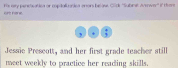 Fix any punctuation or capitalization errors below. Click ''Submit Answer" if there 
are none. 
, 
Jessie Prescott, and her first grade teacher still 
meet weekly to practice her reading skills.