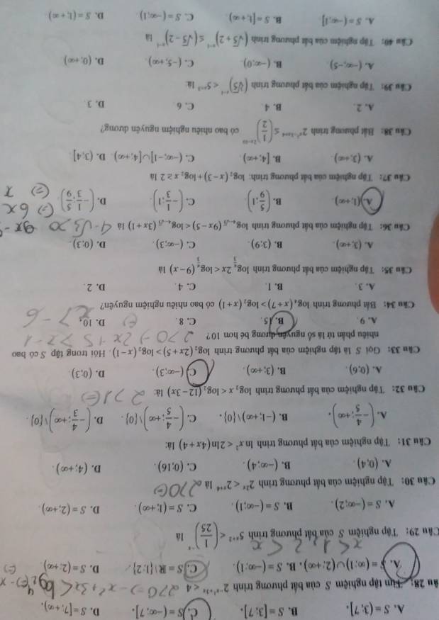 A. S=(3:7]. B. S=[3:7]. c. S=(-∈fty ,7]. D. S=[7;+∈fty ).
âu 28:  Tim tập nghiệm S của bắt phương trình 2^(-x^2)+3x<4</tex>. S=(∈fty ,1)∪ (2;+∈fty ). B. S=(-∈fty ,1). C. S=R| 1:2 D. S=(2;+∈fty )
Câu 29: Tập nghiệm S của bất phương trình 5^(x+2) là
A. S=(-∈fty ,2). B. S=(-∈fty ,1). C. S=(1,+∈fty ). D. S=(2;+∈fty )
Câu 30: Tập nghiệm của bất phương trình 2^(2x)<2^(x+4) là
A. (0,4). B. (-∈fty ;4). C. (0;16). D. (4;+∈fty ).
Câu 31: Tập nghiệm của bất phương triình ln x^2<2ln (4x+4) là:
A. (- 4/5 ;+∈fty ). B. (-1;+∈fty ), 0 . C. (- 4/5 ;+∈fty )vee  0 . D. (- 4/3 ;+∈fty )vee  0 .
Câu 32: Tập nghiệm của bất phương trình log _2x là:
A. (0,6). B. (3;+∈fty ). C (-∈fty ;3). D. (0;3).
Cầâu 33: Gọi S là tập nghiệm của bất phương trình log _2(2x+5)>log _2(x-1). Hỏi trong tập S có bao
nhiêu phần tử là số nguyên dương bé hơn 10 ?
A. 9 B. / 5 . C. 8 D. 0
Cầu 34: Bất phương trình log _4(x+7)>log _2(x+1) có bao nhiêu nghiệm nguyên?
A. 3 . B. 1. C. 4. D. 2 .
Câu 35: Tập nghiệm của bắt phương trình log _ π /3 2x là
A. (3,+∈fty ). B. (3;9). C. (-∈fty ,3). D. (0:3).
Câu 36: Tập nghiệm của bất phương trình log _4-sqrt(3)(9x-5) là
A. (1;+∈fty ). B. ( 5/9 :1) C. (- 1/3 ;1). D. (- 1/3 ; 5/9 )
Cầu 37: Tập nghiệm của bắt phương trình: log _2(x-3)+log _2x≥ 2 là
A. (3,+∈fty ) B. [4;+∈fty ) C. (-∈fty ,-1]∪ [4;+∈fty ) D. (3,4]
Câu 38: Bất phương trinh 2^(x^2)-ln a≤ ( 1/2 )^2x-a có bao nhiêu nghiệm nguyên dương?
A. 2. B. 4 C. 6 D. 3 .
Cầu 39: Tập nghiệm của bắt phương trình (sqrt[3](5))^x-1<5^(x-3) là:
A. (-∈fty ,-5) B. (-∈fty ,0). C. (-5,+∈fty ) D. (0,+∈fty )
Cầu 40: Tập nghiệm của bắt phương trình (sqrt(5)+2)^n-1≤ (sqrt(5)-2)^n-1Ia
A. S=(-∈fty ,1] B. S=[1,+∈fty ) C. S=(-∈fty ,1) D. S=(1,+∈fty )