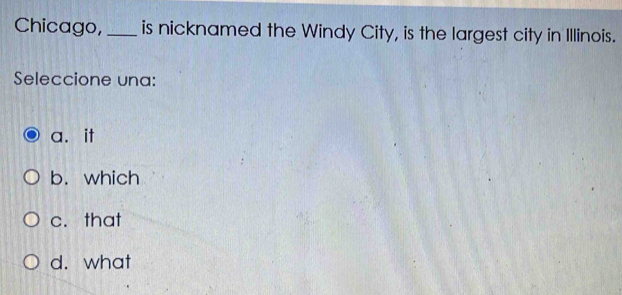 Chicago,_ is nicknamed the Windy City, is the largest city in Illinois.
Seleccione una:
a.it
b. which
c. that
d. what