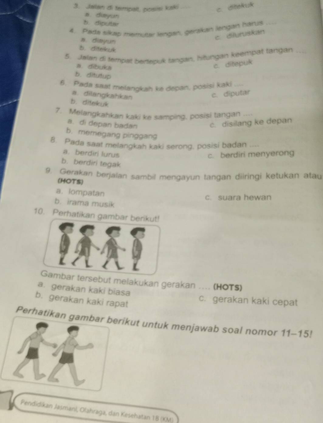 Jalan di fermpalt, posisi kaki_
c. ditekuk
a. diayun
b. diputar
4. Pada silkap memutar lengan, gerakan lengan harus_
a. diayun
c. diluruskan
b. ditekuk
5. Jalan di tempat bertepuk tangan, hitungan keempat tangan_
a. dibuka
c. ditepuk
b. ditutup
6. Pada saat melangkah ke depan, posisi kaki_
a. dilangkahkan
c. diputar
b. ditekuk
7. Melangkahkan kaki ke samping, posisi tangan ....
a. di depan badan c. disilang ke depan
b. memegang pinggang
8. Pada saat melargkah kaki serong, posisi badan ....
a. berdiri lurus c. berdiri menyerong
b. berdiri tegak
9. Gerakan berjalan sambil mengayun tangan diiringi ketukan atau
(HOTS)
a. lompatan
c. suara hewan
b. irama musik
10. Perhatikan ga
rsebut melakukan gerakan .... (HOTS)
a. gerakan kaki biasa
b. gerakan kaki rapat
c. gerakan kaki cepat
Perhatikankut untuk menjawab soal nomor 11-15!
Pendidikan Jasmani, Olahraga, dan Kesehatan 1B (KM)