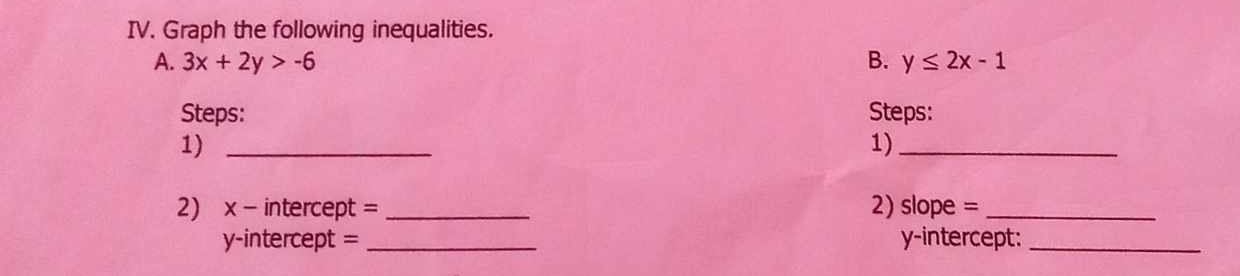 Graph the following inequalities.
A. 3x+2y>-6 B. y≤ 2x-1
Steps: Steps:
1)_
1)_
2) x - intercept = _2) slope =_
y-intercept = _y-intercept:_