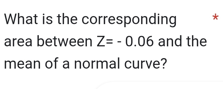 What is the corresponding 
* 
area between Z=-0.06 and the 
mean of a normal curve?