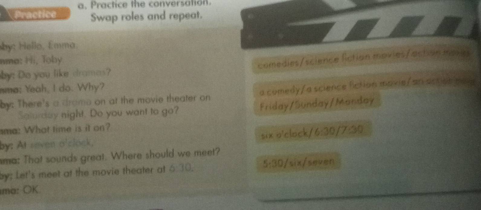 Practice the conversation. 
Practice 
Swap roles and repeat. 
by: Hello, Émma. 
nma: Hi, Toby 
comedies/science fiction movies/action mases 
by: Do you like dramas? 
mma; Yeah, I do. Why? 
by: There's a drame on at the movie theater on a comedy/a science fiction mavie/ an acticn mas 
Saturday night. Do you want to go? 
Friday/Sunday/Manday 
ama: What time is it on? 
51* 0 'clock/ 
by: At seven o'clock, 6:30 /7:30 
ma: That sounds great. Where should we meet? 
by; Let's meet at the movie theater at 6:30. 5; 30/six seven 
ma: OK