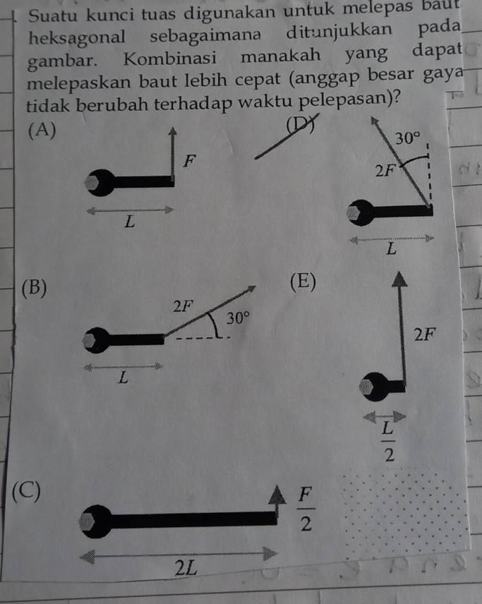 Suatu kunci tuas digunakan untuk melepas baut
heksagonal sebagaimana ditunjukkan pada
gambar. Kombinasi manakah yang dapat
melepaskan baut lebih cepat (anggap besar gay
tidak berubah terhadap waktu pelepasan)?
(A) (D)
F
L
(B)(E)
2F
 L/2 
(C)