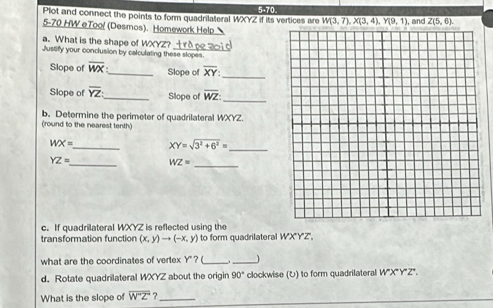 5-70. 
Plot and connect the points to form quadrilateral WXYZ if its vertices are W(3,7), X(3,4), Y(9,1) , and Z(5,6). 
5-70 HW eToo! (Desmos). Homework Help 
a. What is the shape of WXYZ? 
Justify your conclusion by calculating these slopes. 
Slope of overline WX _ Slope of overline XY : _ 
Slope of overline YZ : _ Slope of overline WZ : _ 
b. Determine the perimeter of quadrilateral WXYZ. 
(round to the nearest tenth) 
_
WX=
XY=sqrt(3^2+6^2)= _ 
_
YZ=
_ WZ=
c. If quadrilateral WXYZ is reflected using the 
transformation function (x,y)to (-x,y) to form quadrilateral W'X'Y'Z', 
what are the coordinates of vertex Y ' ? (_ _) 
d. Rotate quadrilateral WXYZ about the origin 90° clockwise (U) to form quadrilateral W''X''Y''Z
What is the slope of overline W''Z'' ?_