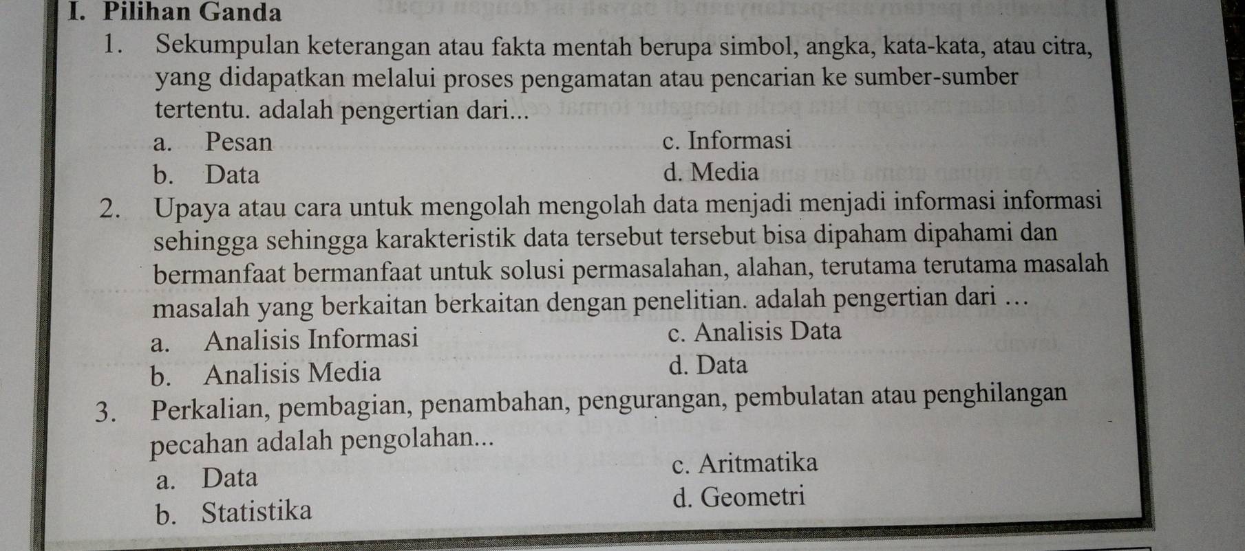 Pilihan Ganda
1. Sekumpulan keterangan atau fakta mentah berupa simbol, angka, kata-kata, atau citra,
yang didapatkan melalui proses pengamatan atau pencarian ke sumber-sumber 
tertentu. adalah pengertian dari...
a. Pesan c. Informasi
b. Data d. Media
2. Upaya atau cara untuk mengolah mengolah data menjadi menjadi informasi informasi
sehingga sehingga karakteristik data tersebut tersebut bisa dipaham dipahami dan
bermanfaat bermanfaat untuk solusi permasalahan, alahan, terutama terutama masalah
masalah yang berkaitan berkaitan dengan penelitian. adalah pengertian dari ...
a. Analisis Informasi c. Analisis Data
b. Analisis Media
d. Data
3. Perkalian, pembagian, penambahan, pengurangan, pembulatan atau penghilangan
pecahan adalah pengolahan...
a. Data
c. Aritmatika
b. Statistika
d. Geometri