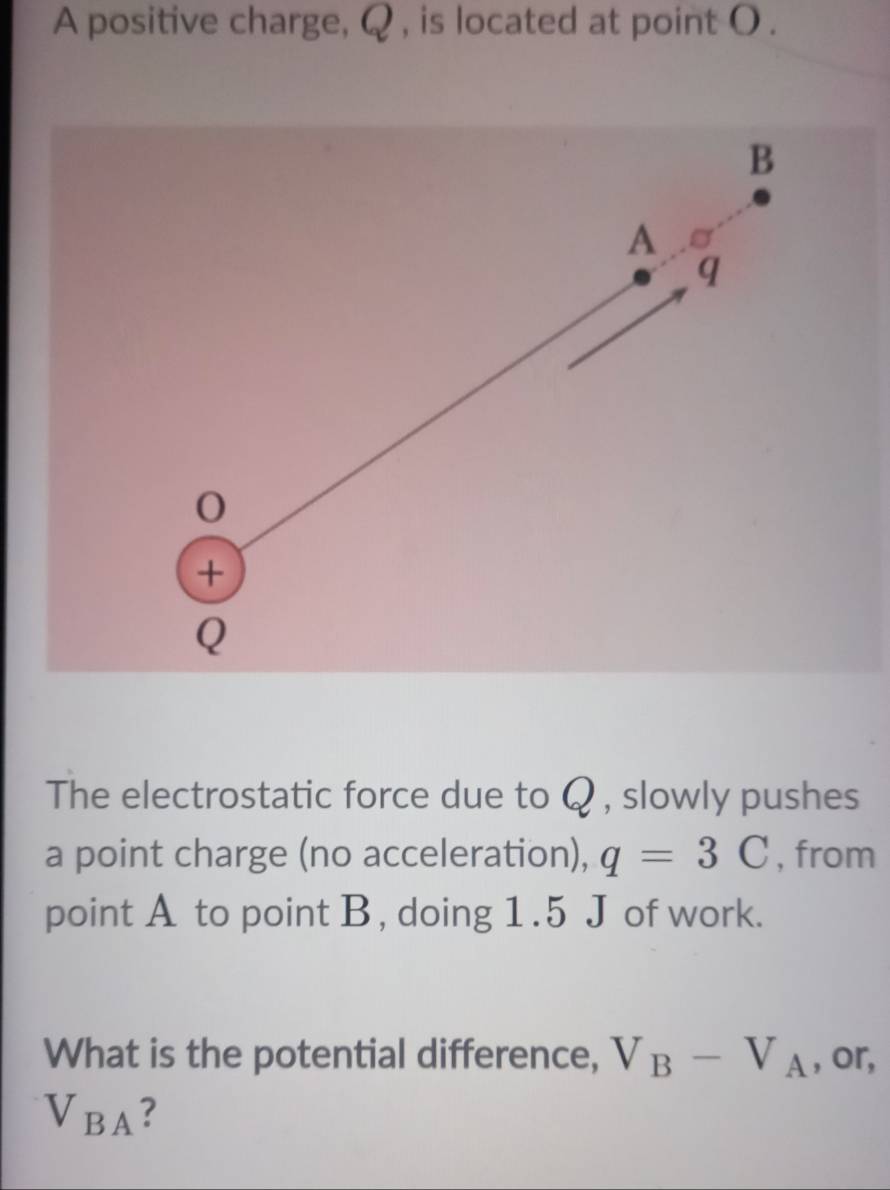 A positive charge, Q , is located at point ( . 
The electrostatic force due to Q , slowly pushes 
a point charge (no acceleration), q=3C , from 
point A to point B , doing 1.5 J of work. 
What is the potential difference, V_B-V_A , or,
V_BA ?