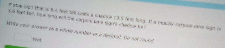 A stop sign that is 8.4 feet tall casts a shadow 13.5 feet long. If a nearby carpool lane sign is
5.6 feet tall, how long will the carpool lane sign's shadow be? 
Write your answer as a whole number or a decimal. Do not round.
feet