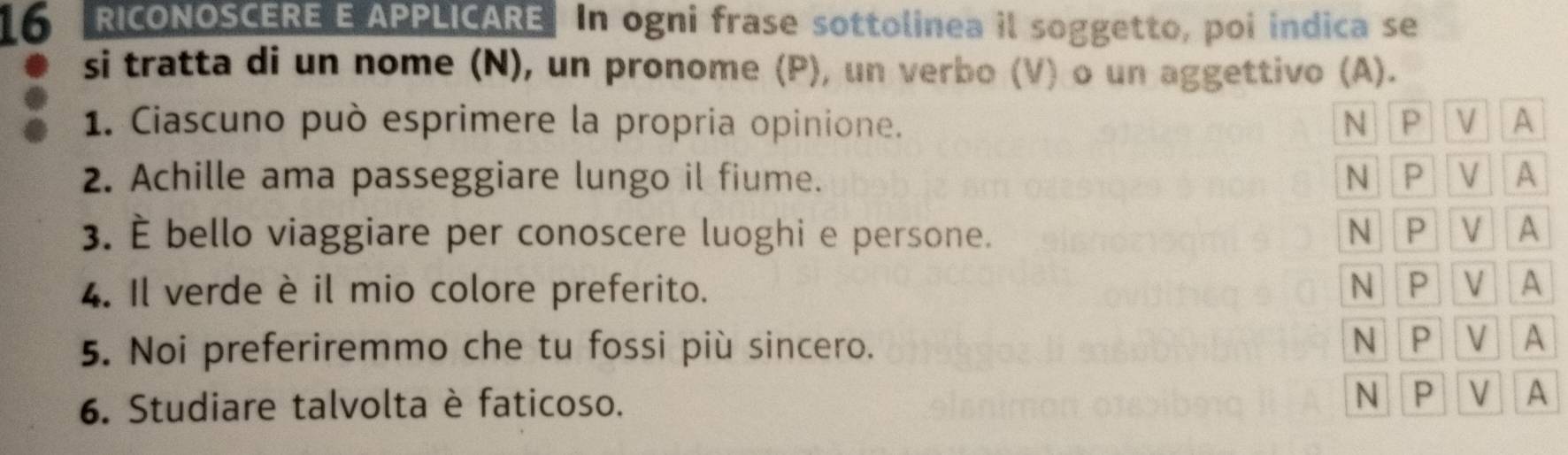 RICONOSCERE E APPLICARE In ogni frase sottolinea il soggetto, poi indica se
si tratta di un nome (N), un pronome (P), un verbo (V) o un aggettivo (A).
1. Ciascuno può esprimere la propria opinione. N P V A
2. Achille ama passeggiare lungo il fiume. N P V A
3. È bello viaggiare per conoscere luoghi e persone.
NP V A
4. Il verde è il mio colore preferito. N P V A
5. Noi preferiremmo che tu fossi più sincero.
N P V A
6. Studiare talvolta è faticoso.
N P V A