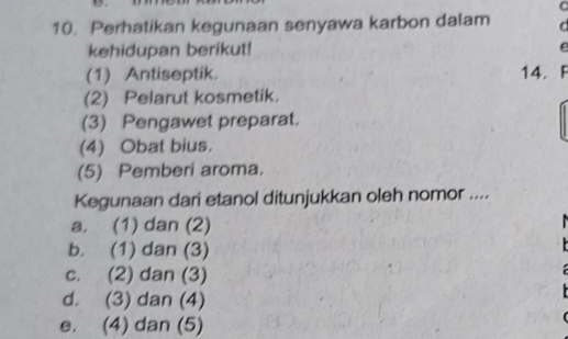 Perhatikan kegunaan senyawa karbon dalam d
kehidupan berikut!
(1) Antiseptik. 14. F
(2) Pelarut kosmetik.
(3) Pengawet preparat.
(4) Obat bius.
(5) Pemberi aroma.
Kegunaan dari etanol ditunjukkan oleh nomor ....
a. (1) dan (2)
b. (1) dan (3)
c. (2) dan (3)
d. (3) dan (4)
e. (4) dan (5)