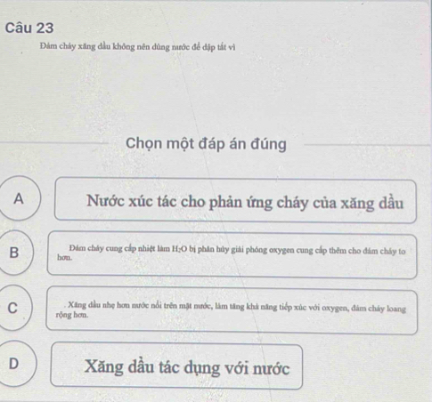 Đảm chảy xăng dầu không nên dùng nước để dập tắt vì
Chọn một đáp án đúng
A Nước xúc tác cho phản ứng cháy của xăng dầu
Đám cháy cung cấp nhiệt làm H;O bị phân hủy giải phóng oxygen cung cấp thêm cho đám chây to
B hou.
. Xăng đầu nhẹ hơn nước nổi trên mặt mước, làm tăng khả năng tiếp xúc với oxygen, đám cháy loang
C rộng hơn.
D Xăng dầu tác dụng với nước