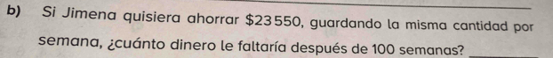 Si Jimena quisiera ahorrar $23550, guardando la misma cantidad por 
semana, ¿cuánto dinero le faltaría después de 100 semanas?_