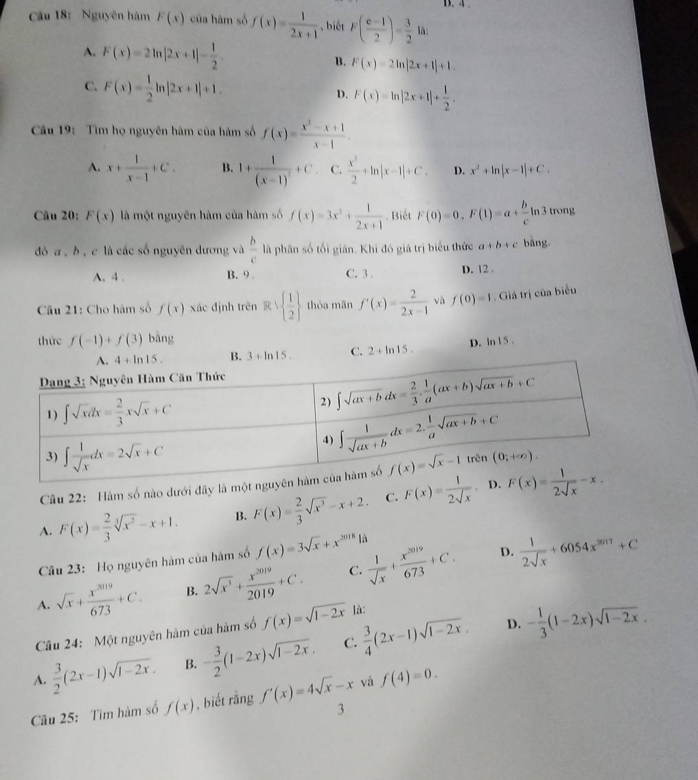 4 .
Cu 18: Nguyên hàm F(x) của hàm số f(x)= 1/2x+1  ,biết F( (c-1)/2 )= 3/2  là:
A. F(x)=2ln |2x+1|- 1/2 . B. F(x)=2ln |2x+1|+1.
C. F(x)= 1/2 ln |2x+1|+1. D. F(x)=ln |2x+1|+ 1/2 .
Cu 19:  Tim họ nguyên hàm của hàm số f(x)= (x^2-x+1)/x-1 .
A. x+ 1/x-1 +C. B. 1+frac 1(x-1)^2+C. C.  x^2/2 +ln |x-1|+C. D. x^2+ln |x-1|+C.
Câu 20: F(x) là một nguyên hàm của hàm số f(x)=3x^2+ 1/2x+1  Biết F(0)=0,F(1)=a+ b/c ln 3 trong
đó a , b , c là các số nguyên dương và  b/c  là phân số tối gián. Khi đó giá trị biểu thức a+b+c bǎng.
A. 4 . B. 9 . C. 3 . D. 12 .
Câu 21: Cho hàm số f(x) xác định trên R∪   1/2  thòa mn f'(x)= 2/2x-1  và f(0)=1. Giá trị của biểu
thức f(-1)+f(3) bǎng
4+ln 15. B. 3+ln 15. C. 2+ln 15. D. ln 15.
Câu 22: Hàm số nào dưới đây là mộ
A. F(x)= 2/3 sqrt[3](x^2)-x+1. B. F(x)= 2/3 sqrt(x^3)-x+2. C. F(x)= 1/2sqrt(x) 
Câu 23: Họ nguyên hàm của hàm số f(x)=3sqrt(x)+x^(2018)la
D.
A. sqrt(x)+ x^(2019)/673 +C. B. 2sqrt(x^3)+ x^(2019)/2019 +C. C.  1/sqrt(x) + x^(2019)/673 +C.  1/2sqrt(x) +6054x^(2017)+C
D.
Cầu 24: Một nguyên hàm của hàm số f(x)=sqrt(1-2x) là:
A.  3/2 (2x-1)sqrt(1-2x). B. - 3/2 (1-2x)sqrt(1-2x). C.  3/4 (2x-1)sqrt(1-2x). - 1/3 (1-2x)sqrt(1-2x).
Câu 25:  Tìm hàm số f(x) , biết rằng f'(x)=4sqrt(x)-x và f(4)=0.
3