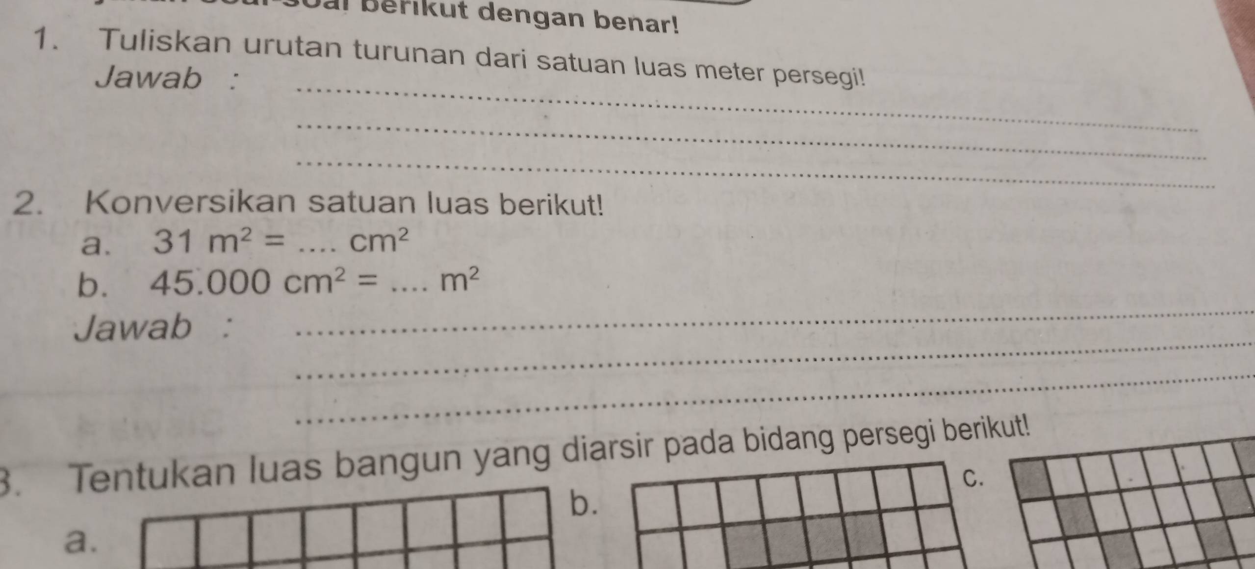 oal berikut dengan benar!
1. Tuliskan urutan turunan dari satuan luas meter persegi!
_
Jawab :
_
_
2. Konversikan satuan luas berikut!
a. 31m^2= _  cm^2
_
b. 45.000cm^2= _  m^2
_
Jawab :
_
3. Tentukan luas bangun yang diarsir pada bidang persegi berikut!
C.
b.
a.