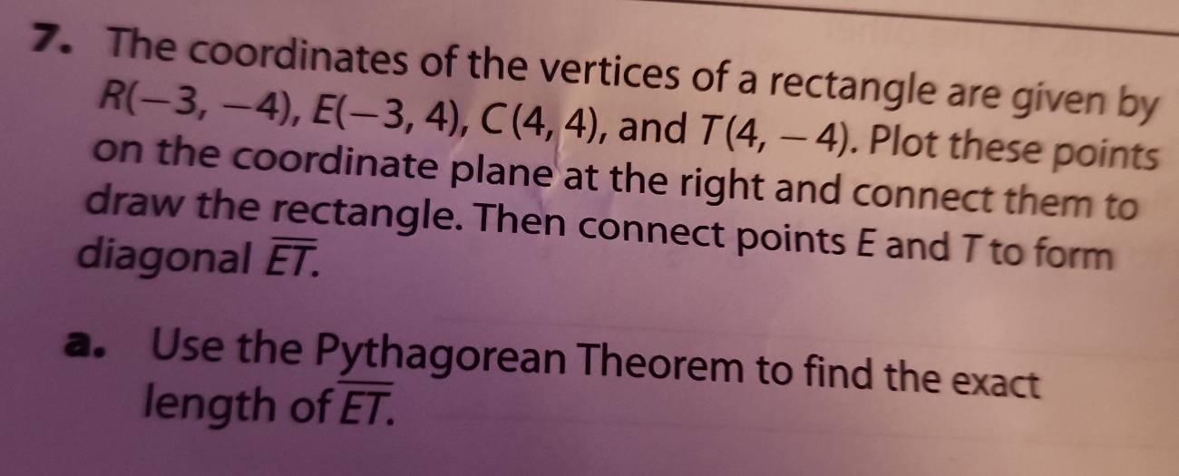 The coordinates of the vertices of a rectangle are given by
R(-3,-4), E(-3,4), C(4,4) , and T(4,-4). Plot these points 
on the coordinate plane at the right and connect them to 
draw the rectangle. Then connect points E and T to form 
diagonal overline ET. 
a. Use the Pythagorean Theorem to find the exact 
length of overline ET.