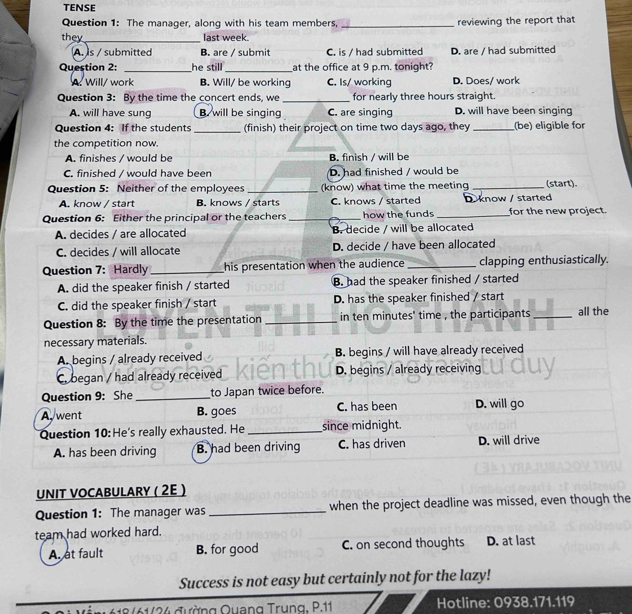 TENSE
Question 1: The manager, along with his team members, _reviewing the report that
they_ last week.
A. is / submitted B. are / submit C. is / had submitted D. are / had submitted
Question 2: _he still_ at the office at 9 p.m. tonight?
A. Will/ work B. Will/ be working C. Is/ working D. Does/ work
Question 3: By the time the concert ends, we_ for nearly three hours straight.
A. will have sung B. will be singing C. are singing D. will have been singing
Question 4: If the students _(finish) their project on time two days ago, they _(be) eligible for
the competition now.
A. finishes / would be B. finish / will be
C. finished / would have been D. had finished / would be
Question 5: Neither of the employees _(know) what time the meeting _(start).
A. know / start B. knows / starts C. knows / started D. know / started
Question 6: Either the principal or the teachers _how the funds _for the new project.
A. decides / are allocated B. decide / will be allocated
C. decides / will allocate D. decide / have been allocated
Question 7: Hardly _his presentation when the audience _clapping enthusiastically.
A. did the speaker finish / started B. had the speaker finished / started
C. did the speaker finish / start D. has the speaker finished / start
Question 8: By the time the presentation _in ten minutes' time , the participants _all the
necessary materials.
A. begins / already received B. begins / will have already received
C. began / had already received D. begins / already receiving
Question 9: She _to Japan twice before.
C. has been
A. went B. goes D. will go
Question 10: He's really exhausted. He _since midnight.
A. has been driving B. had been driving C. has driven D. will drive
UNIT VOCABULARY ( 2E )
Question 1: The manager was _when the project deadline was missed, even though the
team had worked hard.
A. at fault B. for good C. on second thoughts D. at last
Success is not easy but certainly not for the lazy!
618/61/24 đường Quang Trung, P.11 Hotline: 0938.171.119