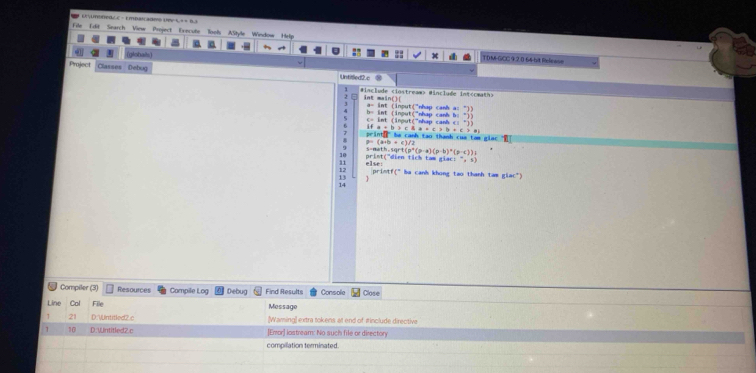 = Unuóned c e - Empatcadmo Un a = = B. 
File Edit Search View Project Execute Tools AStyle Window Help
(globals) TDM-GCC 9.2.0 64-bit Relessn
Project Classes Bebug
Untitled2.c
#include (instreaw> #include int(cmath>
int main()( a= int (input("nhap canh a: "))
c= int (input("nhap canh c) b= int (inout("nhap canh b: "))
-3) 
if a+b>cha+c>b+c>e
p=(a+b+c)/2 print ?" be canh tao thanh cua tam glac 
10 b=aath,sqrt(p°(p-a)(p-b)^n(p-c))=
11 else: print;"dien tich tam giac: (-,-5)
a+c° la canh khong tao thanh tam (1ac^(-1))
13
14
Compiler (3) Resources Compile Log Debug Find Results Console Close
Line Col File Message
21 D: WntitledZc [Waming] extra tokens at end of iinclude directive
1 10 D. Wntitled2.c ]Emror] icistream: No such file or directory
compillation terminated.