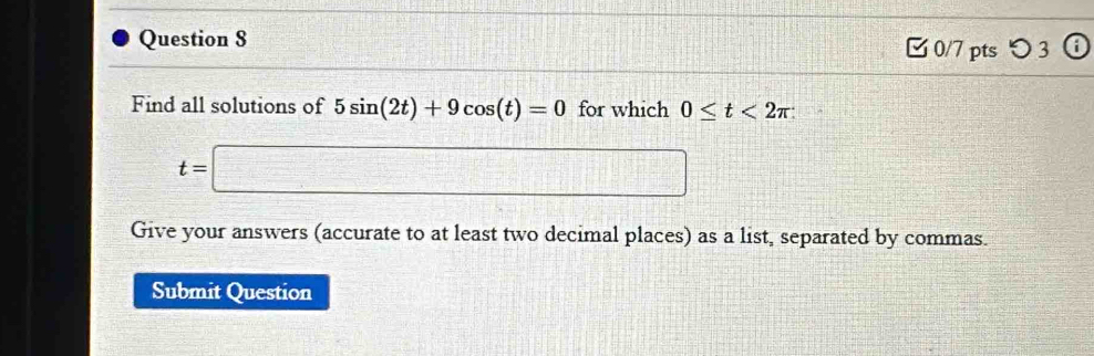 つ 3 
Find all solutions of 5sin (2t)+9cos (t)=0 for which 0≤ t<2π
t=□
Give your answers (accurate to at least two decimal places) as a list, separated by commas. 
Submit Question