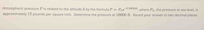 Atmospheric pressure P is related to the altitude h by the formula P=P_0e^(-0.00004h) , where P_0 , the pressure at sea level, is 
approximately 15 pounds per square inch. Determine the pressure at 10000 ft. Round your answer to two decimal places.