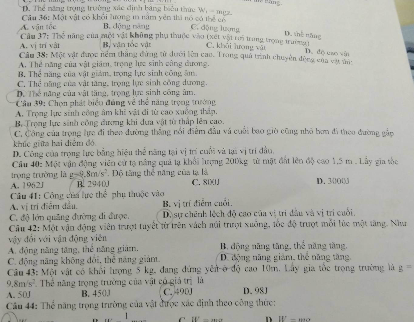 n the hang.
D. Thể năng trọng trường xác định bằng biểu thức W_t= mgz.
Câu 36: Một vật có khổi lượng m nằm yên thì nó có thể có
A. vận tốc B. động năng
C. động lượng
D. thế năng
Câu 37: Thể năng của một vật không phụ thuộc vào (xét vật rơi trong trọng trường)
A. vị trí vật Bộ vận tốc vật C. khối lượng vật
D. độ cao vật
Câu 38: Một vật được ném thắng đứng từ dưới lên cao. Trong quá trình chuyển động của vật thì:
A. Thể năng của vật giảm, trọng lực sinh công dương.
B. Thể năng của vật giảm, trọng lực sinh công âm.
C. Thế năng của vật tăng, trọng lực sinh công dương.
D. Thể năng của vật tăng, trọng lực sinh công âm.
Câu 39: Chọn phát biểu đúng về thể năng trọng trường
A. Trọng lực sinh công âm khi vật đi từ cao xuống thấp.
B. Trọng lực sinh công dương khi đưa vật từ thấp lên cao.
C. Công của trọng lực đi theo đường thắng nổi điểm đầu và cuối bao giờ cũng nhỏ hơn đi theo đường gấp
khúc giữa hai điểm đó.
D. Công của trọng lực bằng hiệu thế năng tại vị trí cuối và tại vị trí đầu.
Câu 40: Một vận động viên cử tạ nâng quả tạ khối lượng 200kg từ mặt đất lên độ cao 1,5 m . Lấy gia tốc
trọng trường là g=9,8m/s^2. Độ tăng thể năng của tạ là
A. 1962J B. 2940J C. 800J D. 3000J
Câu 41: Công của lực thể phụ thuộc vào
A. vị trí điểm đầu. B. vị trí điểm cuối.
C. độ lớn quãng đường đi được. D. sự chênh lệch độ cao của vị trí đầu và vị trí cuối.
Câu 42: Một vận động viên trượt tuyết từ trên vách núi trượt xuống, tốc độ trượt mỗi lúc một tăng. Như
vậy đối với vận động viên
A. động năng tăng, thể năng giảm.
B. động năng tăng, thê năng tăng.
C. động năng không đôi, thể năng giảm. D. động năng giảm, thê năng tăng.
Câu 43: Một vật có khối lượng 5 kg, đang đứng yên ở độ cao 10m. Lây gia tốc trọng trường là g=
9.8m/s^2 Thể năng trọng trường của vật có giá trị là
A. 50J B. 450J C. 490J D. 98J
Câu 44: Thể năng trọng trường của vật được xác định theo công thức:
D 1
C W=mo
D. W=mo