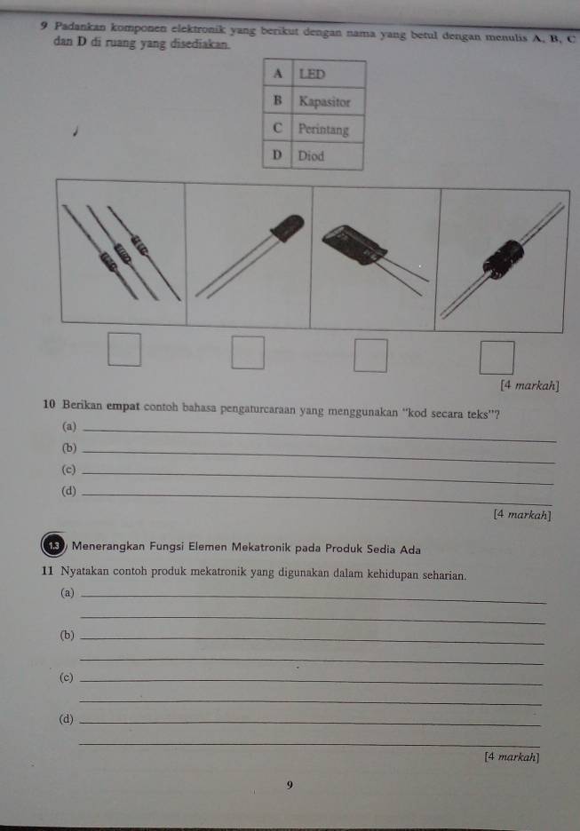 Padankan komponen elektronik yang berikut dengan nama yang betul dengan menulis A, B, C
dan D di ruang yang disediakan.
□ □ □ □ 
[4 markah]
10 Berikan empat contoh bahasa pengaturcaraan yang menggunakan “kod secara teks”?
(a)_
(b)_
(c)_
(d)_
[4 markah]
199) Menerangkan Fungsi Elemen Mekatronik pada Produk Sedia Ada
11 Nyatakan contoh produk mekatronik yang digunakan dalam kehidupan seharian.
(a)_
_
(b)_
_
(c)_
_
(d)_
_
[4 markah]
9