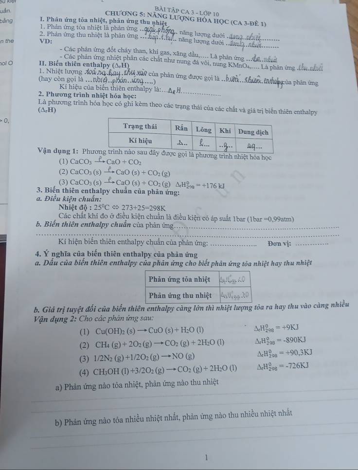 Kệ
uận
ÀP CA 3 P 10
ChƯơnG 5: NăNG LượnG hỏa học (CA 3-đÈ 1)
I. Phản ứng tỏa nhiệt, phản ứng thu nhiệt
bằng  1. Phản ứng tỏa nhiệt là phản ứng l. năng lượng dưới .
_
2. Phản ứng thu nhiệt là phản ứng .  hân a năng lượng dưới ._
n the VD:
- Các phân ứng đốt chấy than, khí gas, xăng dầu,.... Là phàn ứng ..
- Các phản ứng nhiệt phân các chất như nung đá vôi, nung KMnO...... Là phản ứng 
o! O II. Biến thiên enthalpy (△ _rH) 4 à0 của phản ứng được gọi là_
1. Nhiệt lượng đi
(hay còn gọi là .nhr.ph ……) Nhủa phản ứng
_
Kí hiệu của biển thiên enthalpy là:
2. Phương trình nhiệt hóa học:
Là phương trình hóa học có ghi kèm theo các trạng thái của các chất và giá trị biển thiên enthalpy
(△ _rH)
0,
Vận dụng 1: Phphương trình nhiệt hóa học
(1) CaCO_3xrightarrow PCaO+CO_2
(2) CaCO_3(s)xrightarrow PCaO(s)+CO_2(g)
(3) CaCO_3(s)xrightarrow ell CaO(s)+CO_2(g)Delta H_(298)^0=+176kJ
3. Biến thiên enthalpy chuẩn của phản ứng:
a. Điều kiện chuẩn:
Nhiệt độ : 25°C 273+25=298K
Các chất khí đo ở điều kiện chuẩn là điều kiện có áp suất 1bar (1bar =0,99atm)
b. Biến thiên enthalpy chuẩn của phản ứng_
_
_
Kí hiện biển thiên enthalpy chuẩn của phản ứng: _Đơn vj:_
4. Ý nghĩa của biến thiên enthalpy của phản ứng
a. Dấu của biến thiên enthalpy của phân ứng cho biết phản ứng tòa nhiệt hay thu nhiệt
b. Giá trị tuyệt đối của biến thiên enthalpy càng lớn thì nhiệt lượng tôa ra hay thu vào càng nhiều
Vận dụng 2: Cho các phản ứng sau:
(1) Cu(OH)_2(s)to CuO(s)+H_2O(l) △ _rH_(298)^0=+9KJ
(2) CH_4(g)+2O_2(g)to CO_2(g)+2H_2O(l) △ _rH_(298)^0=-890KJ
(3) 1/2N_2(g)+1/2O_2(g)to NO(g) △ _rH_(298)^0=+90.3KJ
(4) CH_3OH(l)+3/2O_2(g)to CO_2(g)+2H_2O(l) △ _rH_(298)^0=-726KJ
a) Phản ứng nào tỏa nhiệt, phản ứng nào thu nhiệt
b) Phản ứng nào tỏa nhiều nhiệt nhất, phản ứng nào thu nhiều nhiệt nhất