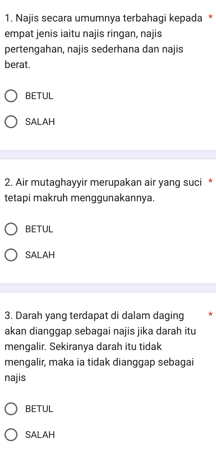 Najis secara umumnya terbahagi kepada *
empat jenis iaitu najis ringan, najis
pertengahan, najis sederhana dan najis
berat.
BETUL
SALAH
2. Air mutaghayyir merupakan air yang suci *
tetapi makruh menggunakannya.
BETUL
SALAH
3. Darah yang terdapat di dalam daging *
akan dianggap sebagai najis jika darah itu
mengalir. Sekiranya darah itu tidak
mengalir, maka ia tidak dianggap sebagai
najis
BETUL
SALAH