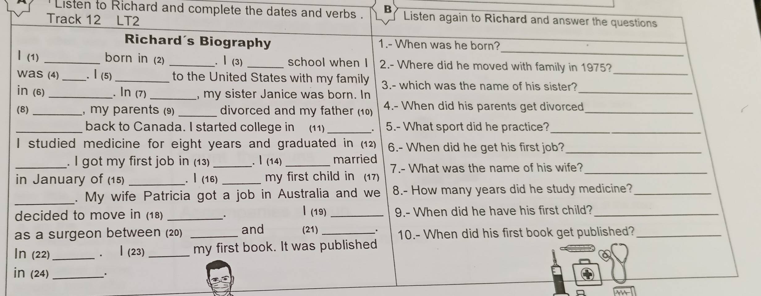 Listen to Richard and complete the dates and verbs . B Listen again to Richard and answer the questions 
Track 12 LT2 
_ 
Richard´s Biography 1.- When was he born? 
| (1) _born in (2) _.Ⅰ (3) _school when I 2.- Where did he moved with family in 1975? 
_ 
was (4) _.Ⅰ(5)_ to the United States with my family 3.- which was the name of his sister?_ 
in (6) _. In (7) _, my sister Janice was born. In 
(8) _, my parents (9) _divorced and my father (10) 4.- When did his parents get divorced_ 
_back to Canada. I started college in (11) _5.- What sport did he practice?_ 
I studied medicine for eight years and graduated in (12) 6.- When did he get his first job?_ 
_. I got my first job in (13) _. Ⅰ (14) _married 
7.- What was the name of his wife?_ 
in January of (15) _. Ⅰ (16) _my first child in (17) 
_. My wife Patricia got a job in Australia and we 8.- How many years did he study medicine?_ 
l(19) 
decided to move in (18) _、 _9.- When did he have his first child?_ 
as a surgeon between (20) _and (21)_ 
10.- When did his first book get published?_ 
In (22) _. Ⅰ(23) my first book. It was published 
in (24)_