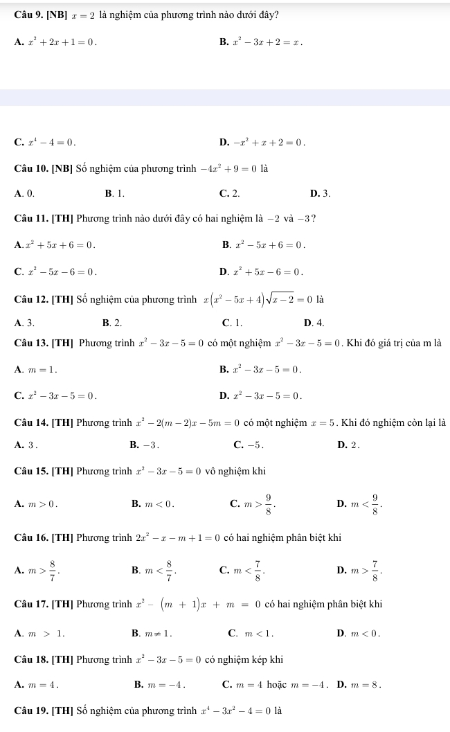 [NB] x=2 là nghiệm của phương trình nào dưới đây?
A. x^2+2x+1=0. B. x^2-3x+2=x.
C. x^4-4=0. D. -x^2+x+2=0.
Câu 10. [NB] Số nghiệm của phương trình -4x^2+9=0 là
A. 0. B. 1. C. 2. D. 3.
Câu 11. [TH] Phương trình nào dưới đây có hai nghiệm là −2 và −3?
A. x^2+5x+6=0. B. x^2-5x+6=0.
C. x^2-5x-6=0. D. x^2+5x-6=0.
Câu 12. [TH] Số nghiệm của phương trình x(x^2-5x+4)sqrt(x-2)=0 là
A. 3. B. 2. C. 1. D. 4.
Câu 13. [TH] Phương trình x^2-3x-5=0 có một nghiệm x^2-3x-5=0. Khi đó giá trị của m là
A. m=1. B. x^2-3x-5=0.
C. x^2-3x-5=0. D. x^2-3x-5=0.
Câu 14. [TH] Phương trình x^2-2(m-2)x-5m=0 có một nghiệm x=5. Khi đó nghiệm còn lại là
A. 3 . B. -3. C. -5 . D. 2.
Câu 15. [TH] Phương trình x^2-3x-5=0 vô nghiệm khi
A. m>0. B. m<0. C. m> 9/8 . D. m
Câu 16. [TH] Phương trình 2x^2-x-m+1=0 có hai nghiệm phân biệt khi
A. m> 8/7 . B. m C. m D. m> 7/8 .
Câu 17. [TH] Phương trình x^2-(m+1)x+m=0 có hai nghiệm phân biệt khi
A. m>1. B. m!= 1. C. m<1. D. m<0.
Câu 18. [TH] Phương trình x^2-3x-5=0 có nghiệm kép khi
B.
A. m=4. m=-4. C. m=4 hoặc m=-4. D. m=8.
Câu 19. [TH] Số nghiệm của phương trình x^4-3x^2-4=0 là