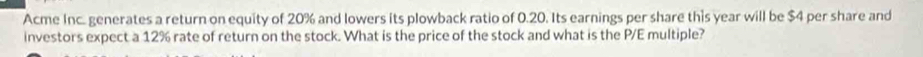 Acme Inc. generates a return on equity of 20% and lowers its plowback ratio of 0.20. Its earnings per share this year will be $4 per share and 
investors expect a 12% rate of return on the stock. What is the price of the stock and what is the P/E multiple?