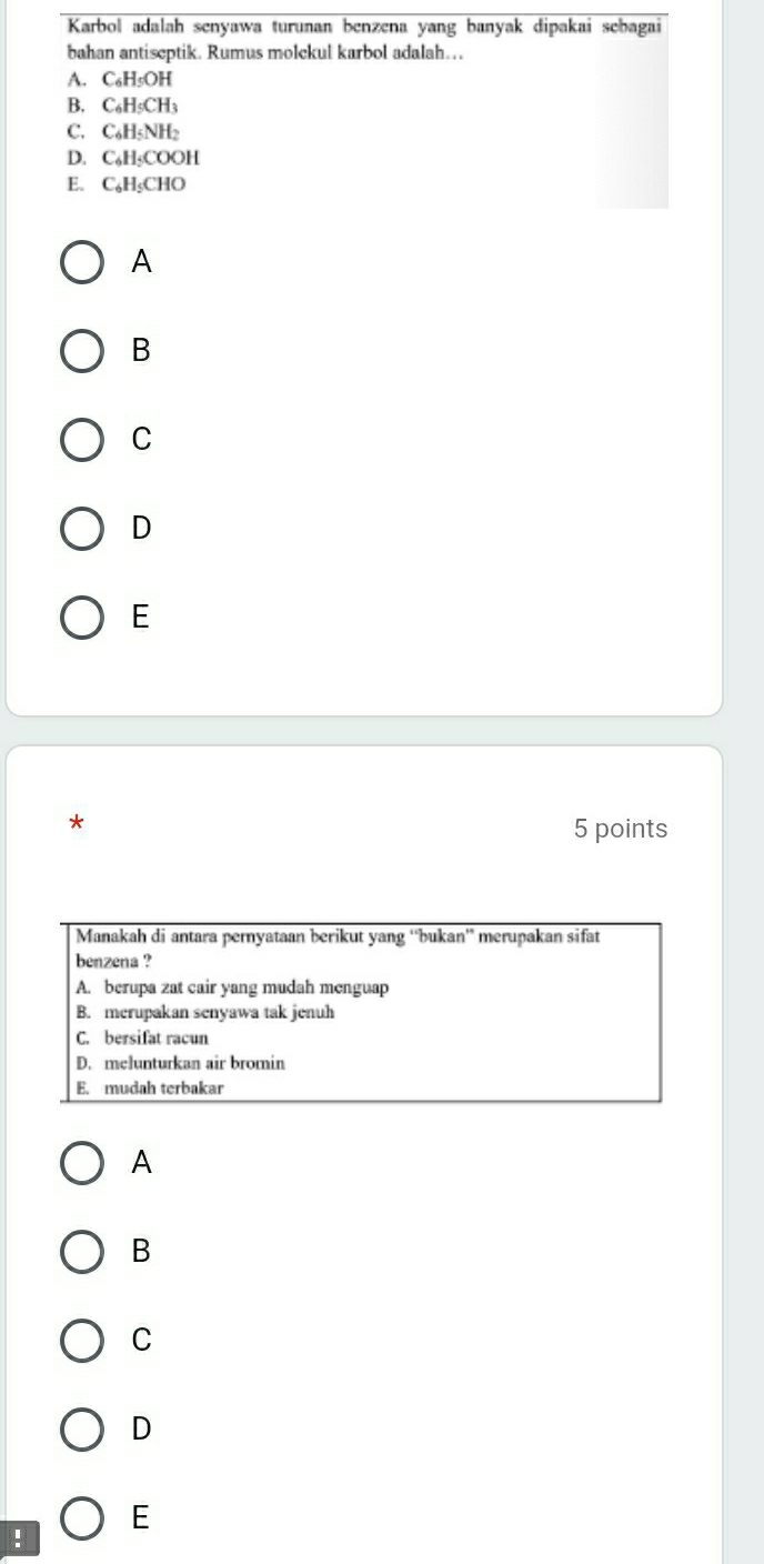 Karbol adalah senyawa turunan benzena yang banyak dipakai sebagai
bahan antiseptik. Rumus molckul karbol adalah…..
A. C₆H₅OH
B. C₆H₅CH3
C. C₆H₅NH₂
D. C₆H₅COOH
E. C₆H₅CHO
A
B
C
D
E
*
5 points
Manakah di antara pernyataan berikut yang “'bukan” merupakan sifat
benzena ?
A. berupa zat cair yang mudah menguap
B. merupakan senyawa tak jenuh
C. bersifat racun
D. melunturkan air bromin
E. mudah terbakar
A
B
C
D
E