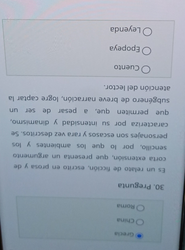 Grecia
China
Roma
30. Pregunta
Es un relato de ficción, escrito en prosa y de
corta extensión, que presenta un argumento
sencillo, por lo que los ambientes y los
personajes son escasos y rara vez descritos. Se
caracteriza por su intensidad y dinamismo,
que permiten que, a pesar de ser un
subgénero de breve narración, logre captar la
atención del lector.
Cuento
Epopeya
Leyenda