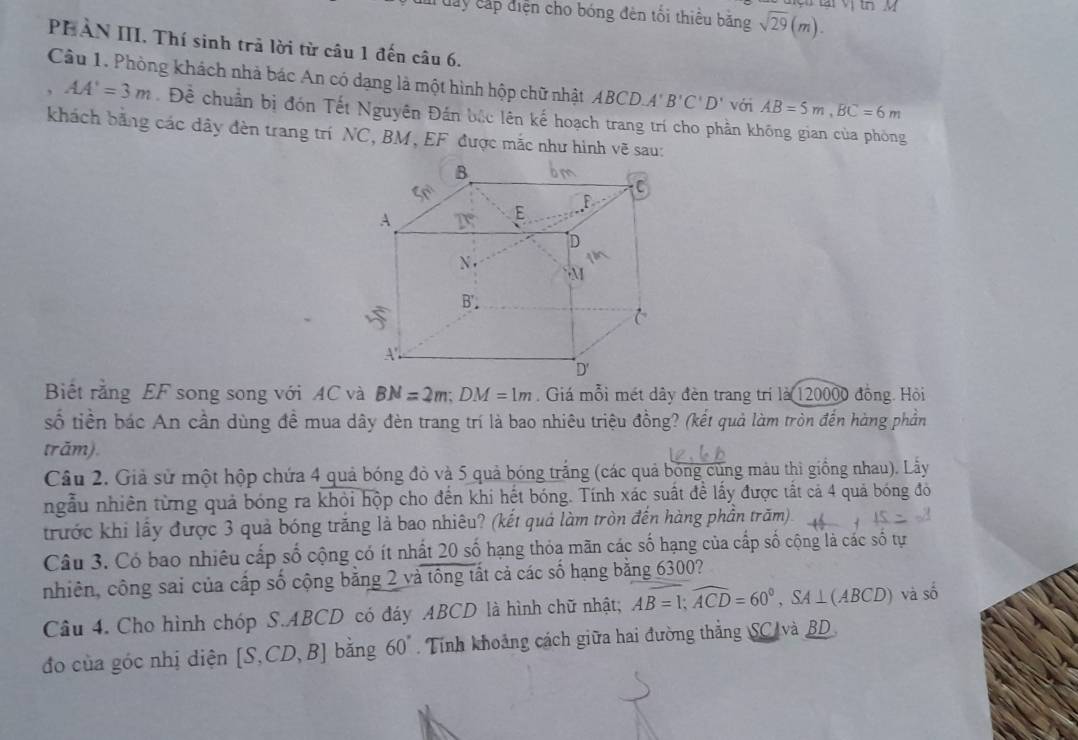 tại Vị tn M
day cấp diện cho bóng đên tối thiểu bằng sqrt(29)(m).
PHAN III. Thí sinh trả lời từ câu 1 đến câu 6.
Cầu 1. Phòng khách nhà bác An có dạng là một hình hộp chữ nhật ABCD.A'B'C'D' với AB=5m,BC=6m
AA'=3m Đề chuẩn bị đón Tết Nguyên Đán bắc lên kế hoạch trang trí cho phần không gian của phòng
khách bằng các dây đèn trang trí NC , BM , EF được mắc như hình vẽ sau:
Biết rằng EF song song với AC và BN=2m;DM=1m. Giá mỗi mét dây đèn trang trí là 120000 đồng. Hỏi
số tiền bác An cần dùng đề mua dây đèn trang trí là bao nhiêu triệu đồng? (kết quả làm tròn đến hàng phần
trăm).
Câu 2. Giả sử một hộp chứa 4 quả bóng đò và 5 quả bóng trắng (các quả bóng cùng màu thì giống nhau). Lấy
ngẫu nhiên từng quả bóng ra khỏi hộp cho đến khi hết bóng. Tính xác suất đề lấy được tất cả 4 quả bóng đôó
trước khi lấy được 3 quả bóng trăng là bao nhiêu? (kết quả làm tròn đến hàng phần trăm)
Câu 3. Có bao nhiêu cấp số cộng có ít nhất 20 số hạng thỏa mãn các số hạng của cấp số cộng là các số tự
nhiên, công sai của cấp số cộng bằng 2 và tổng tất cả các số hạng bằng 6300?
Câu 4. Cho hình chóp S.ABCD có đáy ABCD là hình chữ nhật; Aoverline B=1;widehat ACD=60°,SA⊥ (ABCD) và số
đo của góc nhị diện [S,CD,B] bǎng 60°. Tính khoảng cách giữa hai đường thắng SC và BD