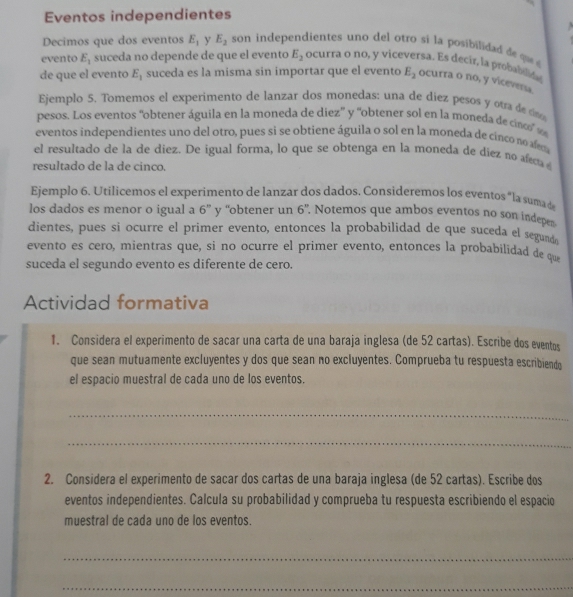 Eventos independientes
Decimos que dos eventos E_1 y E_2 son independientes uno del otro si la posibilida d q 
evento E_1 suceda no depende de que el evento E_2 ocurra o no, y viceversa. Es decir, la probablie
de que el evento E_1 suceda es la misma sin importar que el evento E_2 ocurra o no, y vicevera
Ejemplo 5. Tomemos el experimento de lanzar dos monedas: una de diez pesos y otra de c
pesos. Los eventos ''obtener águila en la moneda de diez' y ''obtener sol en la moneda de cino' v
eventos independientes uno del otro, pues si se obtiene águila o sol en la moneda de cinco no afem
el resultado de la de diez. De igual forma, lo que se obtenga en la moneda de diez no afecta
resultado de la de cinco.
Ejemplo 6. Utilicemos el experimento de lanzar dos dados. Consideremos los eventos "la suma d
los dados es menor o igual a 6” y “obtener un 6'' Notemos que ambos eventos no son indepe
dientes, pues si ocurre el primer evento, entonces la probabilidad de que suceda el segunde
evento es cero, mientras que, si no ocurre el primer evento, entonces la probabilidad de que
suceda el segundo evento es diferente de cero.
Actividad formativa
1. Considera el experimento de sacar una carta de una baraja inglesa (de 52 cartas). Escribe dos eventos
que sean mutuamente excluyentes y dos que sean no excluyentes. Comprueba tu respuesta escribiend
el espacio muestral de cada uno de los eventos.
_
_
2. Considera el experimento de sacar dos cartas de una baraja inglesa (de 52 cartas). Escribe dos
eventos independientes. Calcula su probabilidad y comprueba tu respuesta escribiendo el espacio
muestral de cada uno de los eventos.
_
_