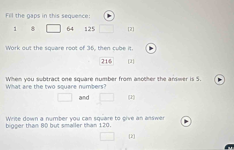 Fill the gaps in this sequence:
64
1 8 125 [2] 
Work out the square root of 36, then cube it.
216 [2] 
When you subtract one square number from another the answer is 5. 
What are the two square numbers? 
and [2] 
Write down a number you can square to give an answer 
bigger than 80 but smaller than 120. 
[2]