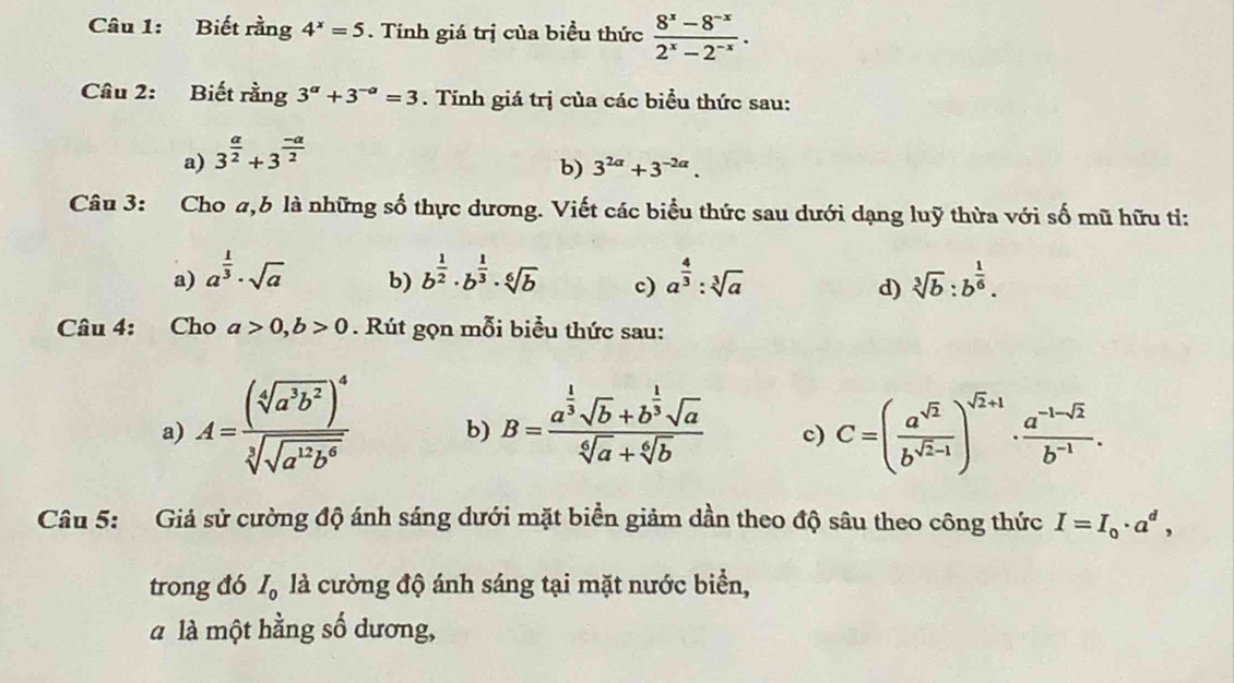 Biết rằng 4^x=5. Tính giá trị của biểu thức  (8^x-8^(-x))/2^x-2^(-x) .
Câu 2: Biết rằng 3^a+3^(-a)=3. Tính giá trị của các biểu thức sau:
a) 3^(frac a)2+3^(frac -a)2
b) 3^(2alpha)+3^(-2alpha).
Câu 3: Cho a,b là những số thực dương. Viết các biểu thức sau dưới dạng luỹ thừa với số mũ hữu tỉ:
a) a^(frac 1)3· sqrt(a) b^(frac 1)2· b^(frac 1)3· sqrt[6](b) c) a^(frac 4)3:sqrt[3](a) sqrt[3](b):b^(frac 1)6.
b)
d)
Câu 4: Cho a>0,b>0. Rút gọn mỗi biểu thức sau:
a) A=frac (sqrt[4](a^3b^2))^4sqrt[3](sqrt a^(12)b^6) b) B=frac a^(frac 1)3sqrt(b)+b^(frac 1)3sqrt(a)sqrt[6](a)+sqrt[6](b) c) C=( a^(sqrt(2))/b^(sqrt(2)-1) )^sqrt(2)+1·  (a^(-1-sqrt(2)))/b^(-1) .
Câu 5: Giả sử cường độ ánh sáng dưới mặt biển giảm dần theo độ sâu theo công thức I=I_0· a^d,
trong đó I_0 là cường độ ánh sáng tại mặt nước biển,
à là một hằng số dương,