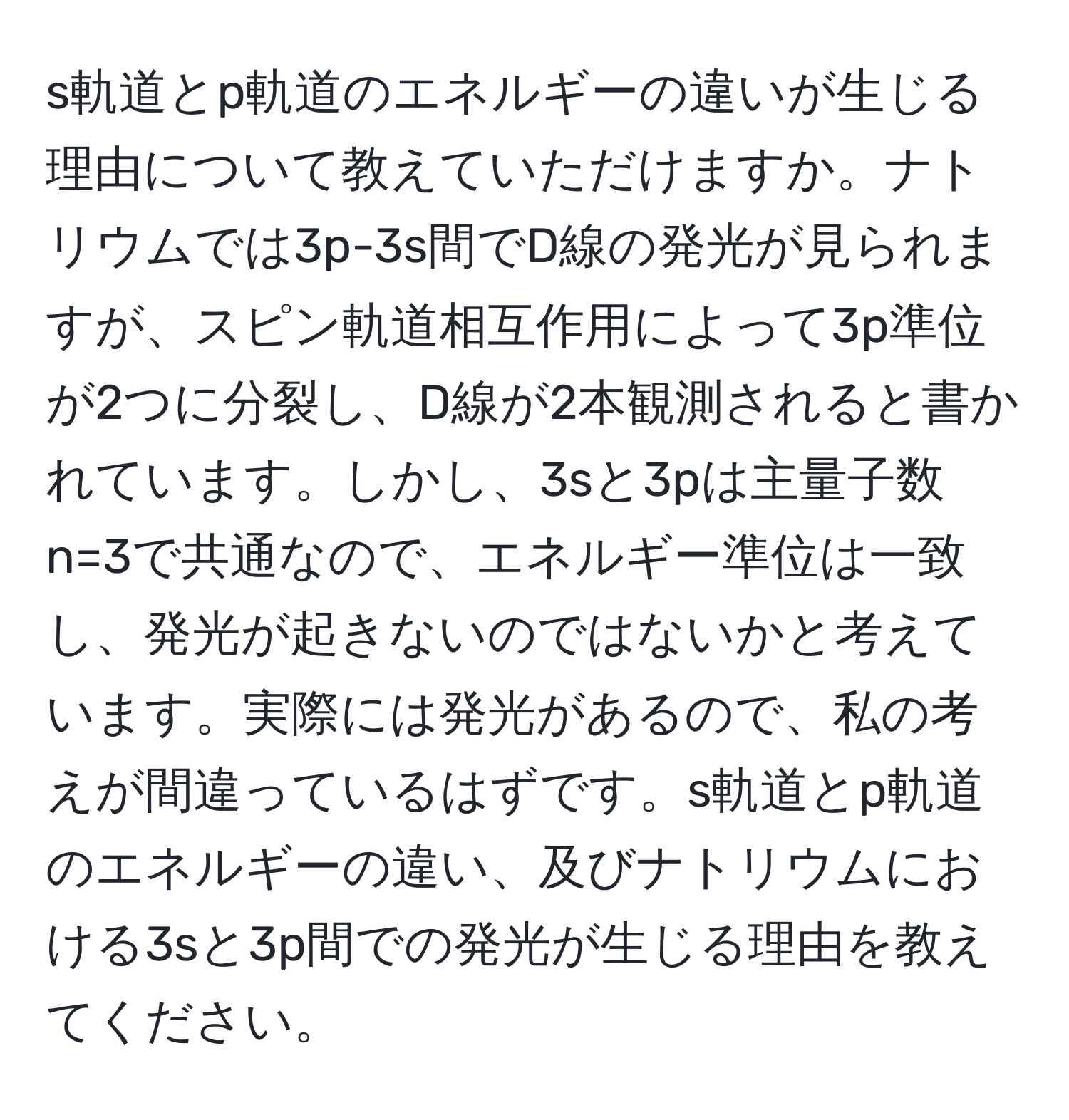 s軌道とp軌道のエネルギーの違いが生じる理由について教えていただけますか。ナトリウムでは3p-3s間でD線の発光が見られますが、スピン軌道相互作用によって3p準位が2つに分裂し、D線が2本観測されると書かれています。しかし、3sと3pは主量子数n=3で共通なので、エネルギー準位は一致し、発光が起きないのではないかと考えています。実際には発光があるので、私の考えが間違っているはずです。s軌道とp軌道のエネルギーの違い、及びナトリウムにおける3sと3p間での発光が生じる理由を教えてください。