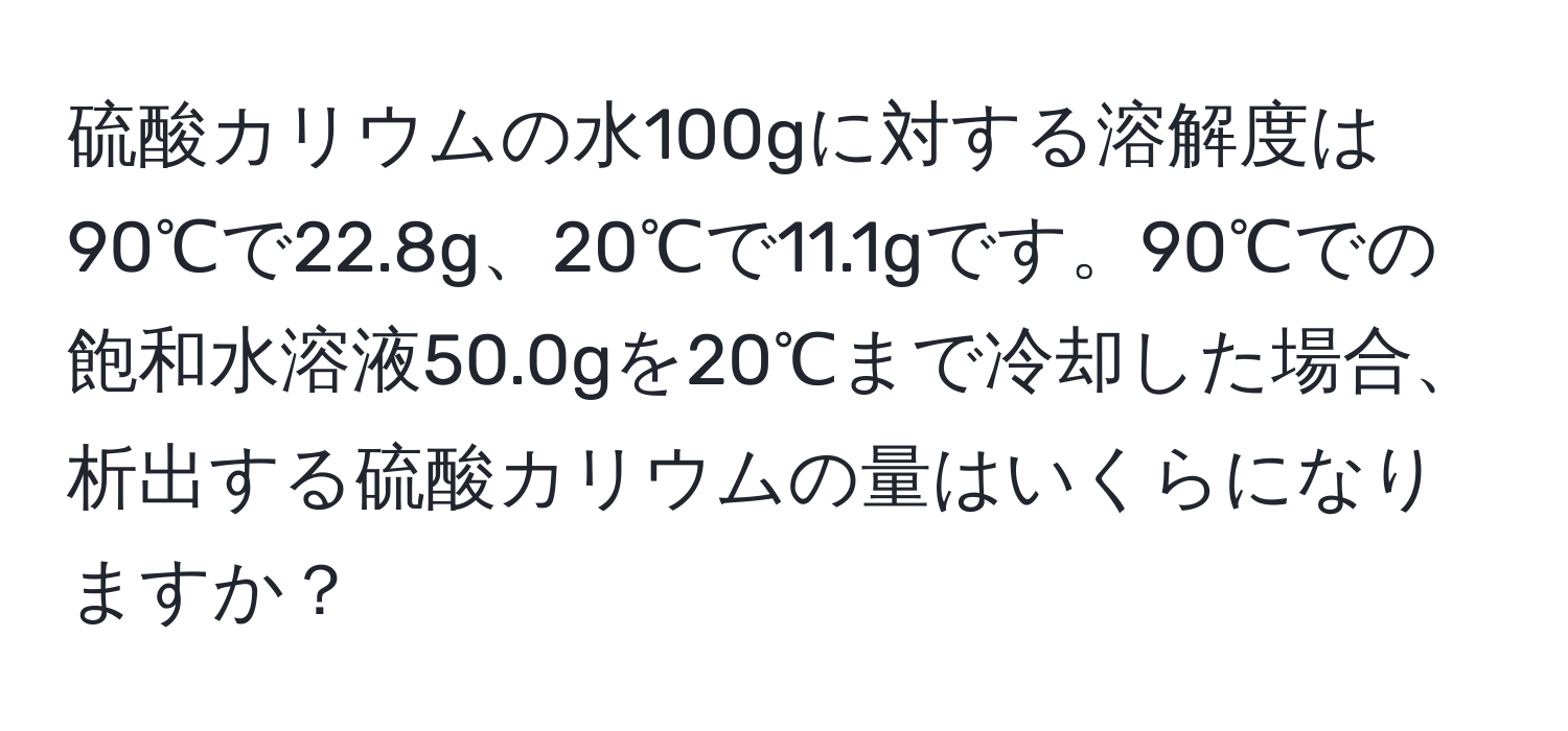 硫酸カリウムの水100gに対する溶解度は90℃で22.8g、20℃で11.1gです。90℃での飽和水溶液50.0gを20℃まで冷却した場合、析出する硫酸カリウムの量はいくらになりますか？