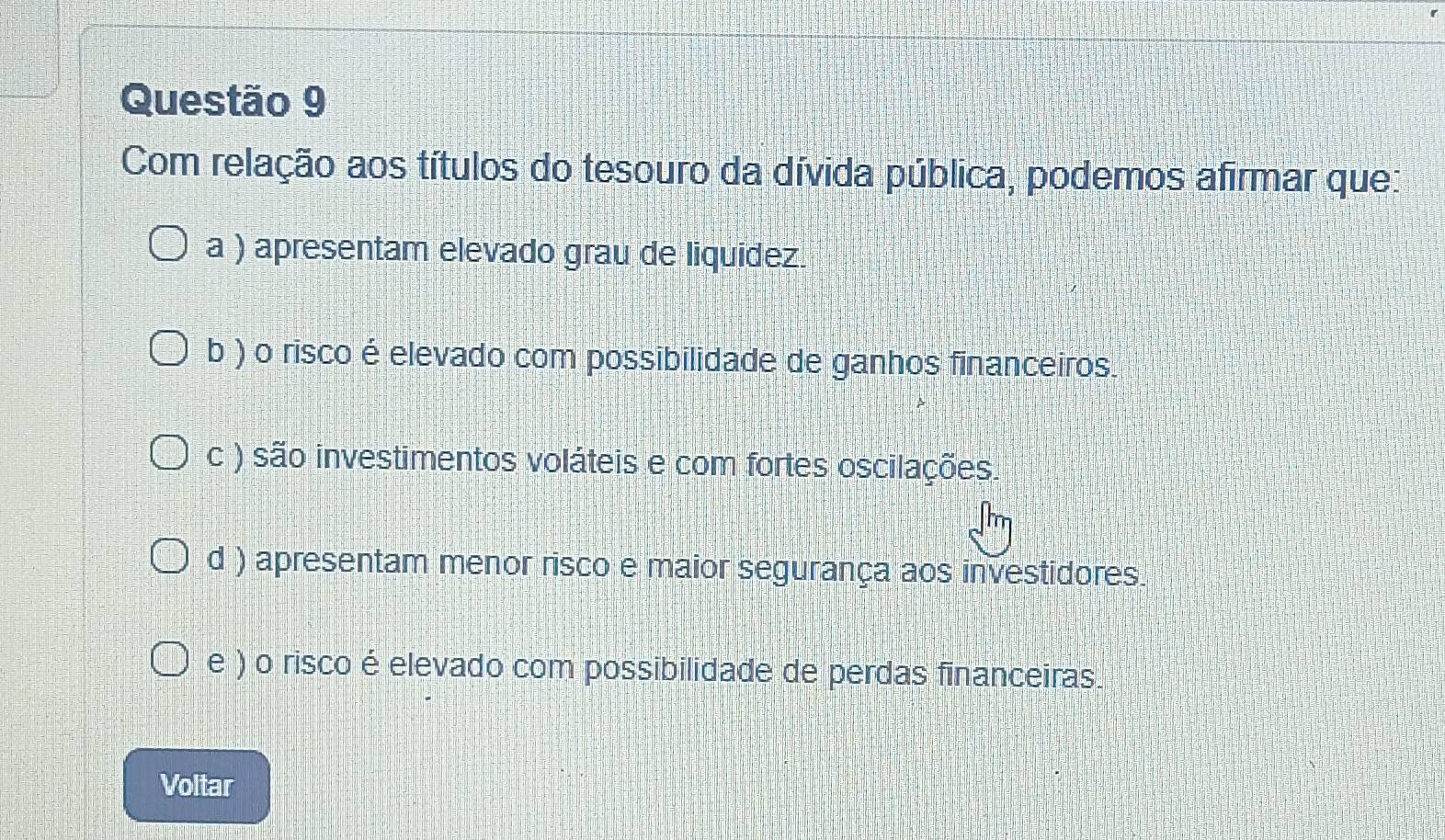 Com relação aos títulos do tesouro da dívida pública, podemos afirmar que:
a ) apresentam elevado grau de liquidez.
b ) o risco é elevado com possibilidade de ganhos financeiros.
c ) são investimentos voláteis e com fortes oscilações.
d ) apresentam menor risco e maior segurança aos investidores.
e ) o risco é elevado com possibilidade de perdas financeiras.
Voltar