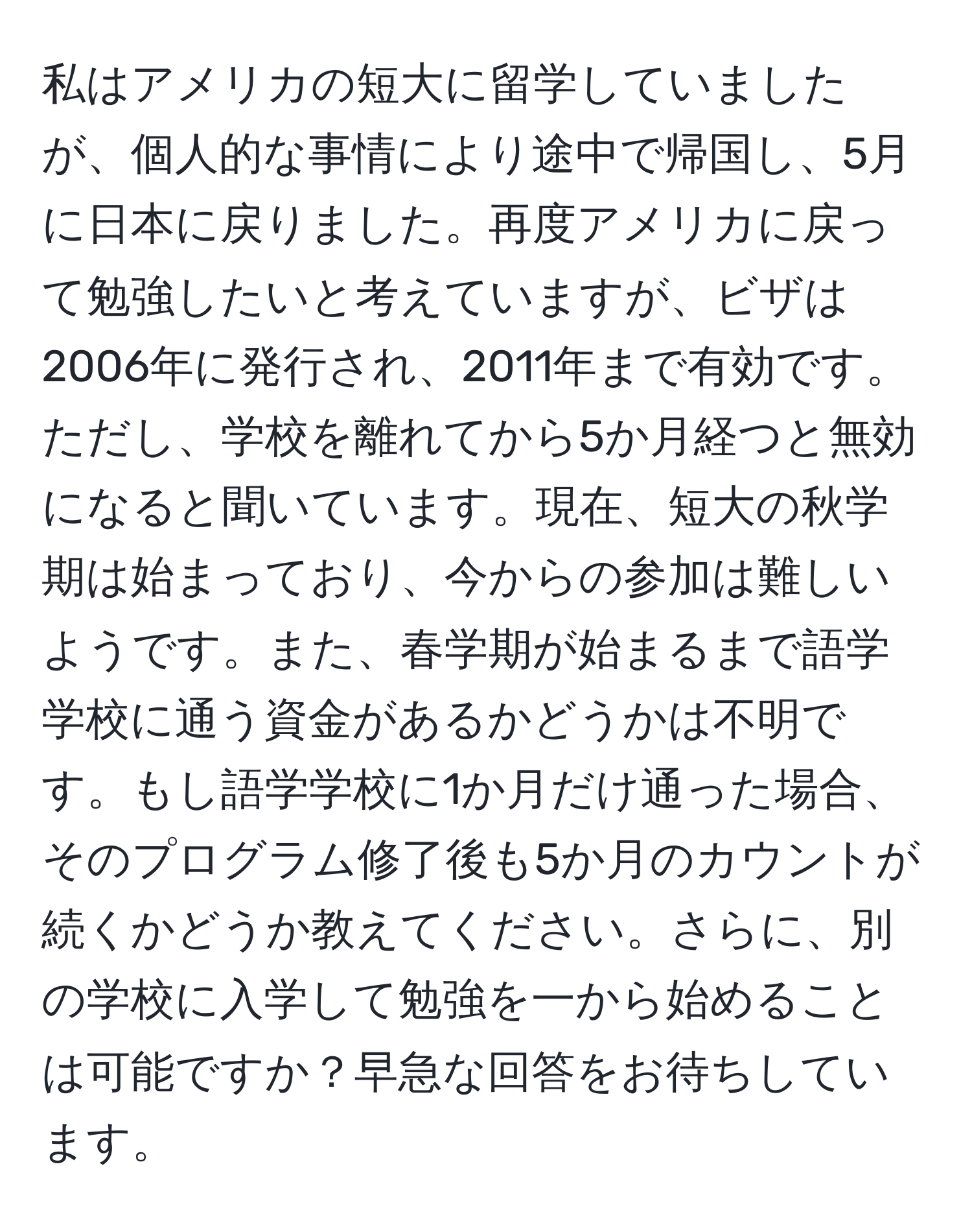 私はアメリカの短大に留学していましたが、個人的な事情により途中で帰国し、5月に日本に戻りました。再度アメリカに戻って勉強したいと考えていますが、ビザは2006年に発行され、2011年まで有効です。ただし、学校を離れてから5か月経つと無効になると聞いています。現在、短大の秋学期は始まっており、今からの参加は難しいようです。また、春学期が始まるまで語学学校に通う資金があるかどうかは不明です。もし語学学校に1か月だけ通った場合、そのプログラム修了後も5か月のカウントが続くかどうか教えてください。さらに、別の学校に入学して勉強を一から始めることは可能ですか？早急な回答をお待ちしています。