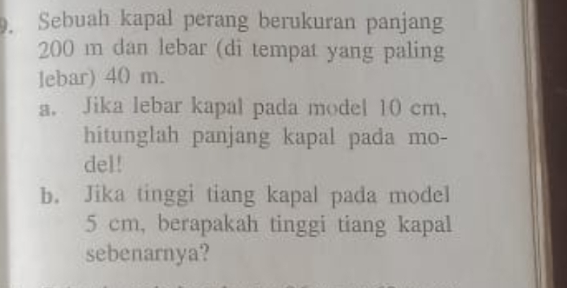 Sebuah kapal perang berukuran panjang
200 m dan lebar (di tempat yang paling 
lebar) 40 m. 
a. Jika lebar kapal pada model 10 cm, 
hitunglah panjang kapal pada mo- 
del! 
b. Jika tinggi tiang kapal pada model
5 cm, berapakah tinggi tiang kapal 
sebenarnya?