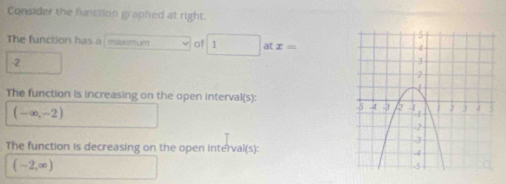 Consider the function graphed at right. 
The function has a maxmum of 1 at x=
-2
The function is increasing on the open interval(s):
(-∈fty ,-2)
The function is decreasing on the open interval(s):
(-2,∈fty )