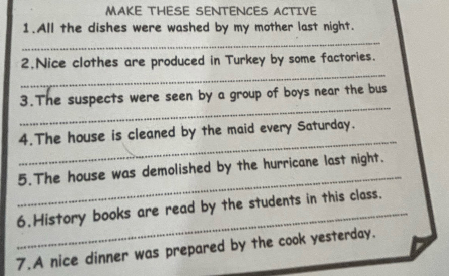 MAKE THESE SENTENCES ACTIVE 
1.All the dishes were washed by my mother last night. 
_ 
_ 
2.Nice clothes are produced in Turkey by some factories. 
_ 
3.The suspects were seen by a group of boys near the bus 
_ 
4.The house is cleaned by the maid every Saturday. 
_ 
5.The house was demolished by the hurricane last night. 
_6.History books are read by the students in this class. 
7.A nice dinner was prepared by the cook yesterday.