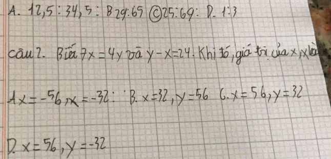 A. 12, 5:34, 5:B29:65 (C 25:69 :D. 1:3
cāu2. Biā 7x=4y bà y-x=24 Khito, giú tichax xi
Ax=-56, x=-32 :B. x=32, y=56 C. x=56, y=32
D. x=56, y=-32