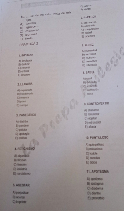 D) golpear
10. ... sol de mi vida, lluvia de mis E) ajustar
ojos. 6. PARAGÓN
A) torrente
B) aguacero A) admiración
B) admirable
D) disimil
D) lágrimas C) chaparrón
C) comparación
E) llanto E) modelaje
PRACTICA 2
7. MUDEZ
1. IMPLICAR A) poquedad
B) morbídez
A) involucrar
B) deducir C) mutismo
C) renovar D) hermético E) reticencia
D) enterar
E) envolver 8. BABEL
A) cmit
2. LLANURA B) delicadn
C) inclinada
A) explanada
B) hondonada D) confusión
E) recta
C) meseta
D) paso
E) campo 9. CONTROVERTIR
3. PANEGÍRICO A) allanarse
B) renunciar
C) objetar
A) distriba
B) pandear D) retroceder
C) patata E) afanar
D) apología
E) onírico 10, PUNTILLOSO
A) quísquíioso
4. FETICHISMO B) minucioso
A) algarábia C) loable
B) fricción D) conciso
C) fruición E) óbice
D) idolatria
E) narcisismo 11. APOTEGMA
A) apotema
5. ASESTAR B) sintagma
C) diadema
A) perjudicar D) diantre
B) acertar E) proverbio
C) imprimir