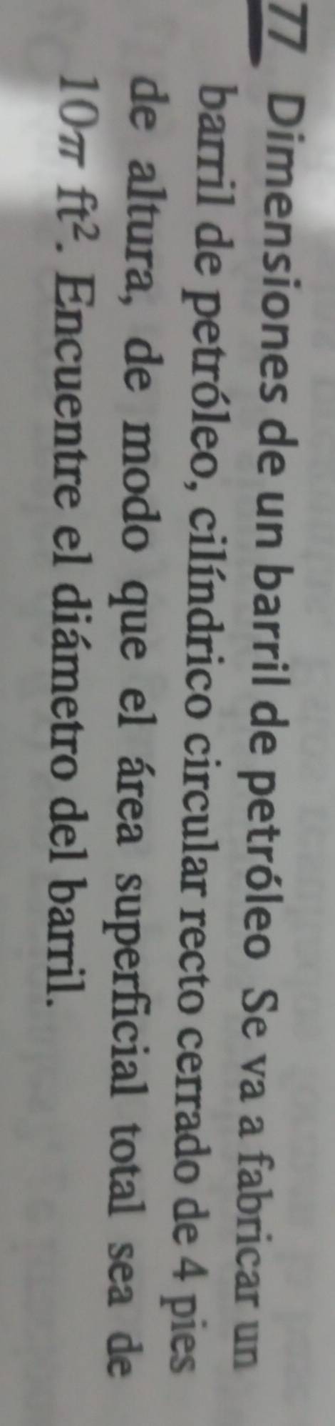 Dimensiones de un barril de petróleo Se va a fabricar un 
barril de petróleo, cilíndrico circular recto cerrado de 4 pies 
de altura, de modo que el área superficial total sea de
10π ft^2. Encuentre el diámetro del barril.