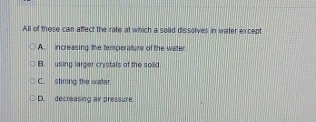 All of these can affect the rate at which a solid dissolves in water except
A. increasing the temperature of the water.
B. using larger crystals of the solid
C. stirring the water.
D. decreasing air pressure.